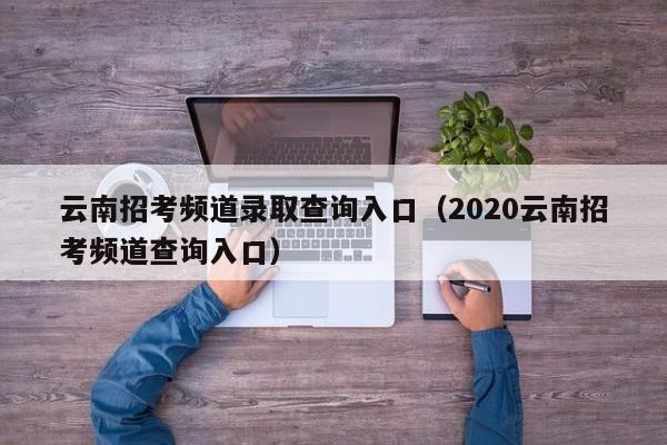 云南招考频道录取查询入口(2020云南招考频道查询入口)