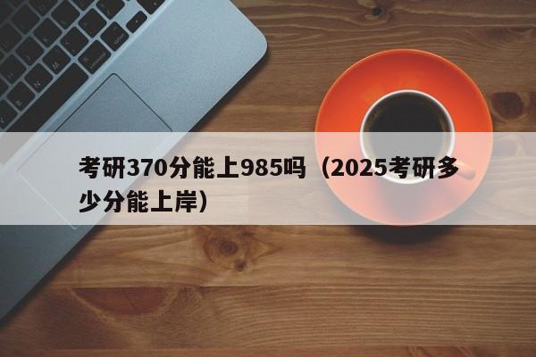 考研370分能上985吗(2025考研多少分能上岸)