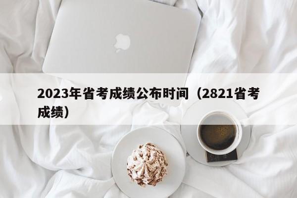 2023年省考成绩公布时间(2821省考成绩)