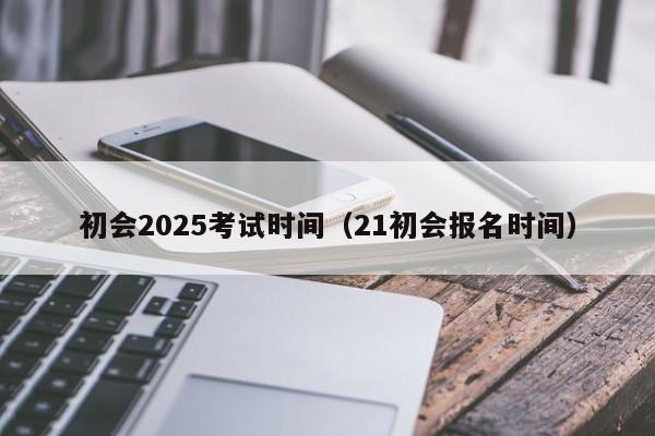 初会2025考试时间(21初会报名时间)