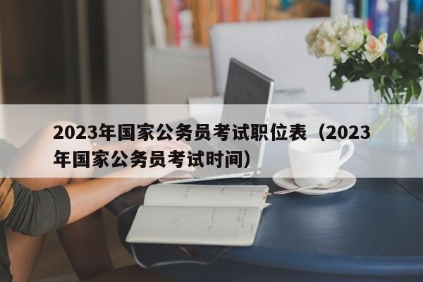 2023年国家公务员考试职位表(2023年国家公务员考试时间)