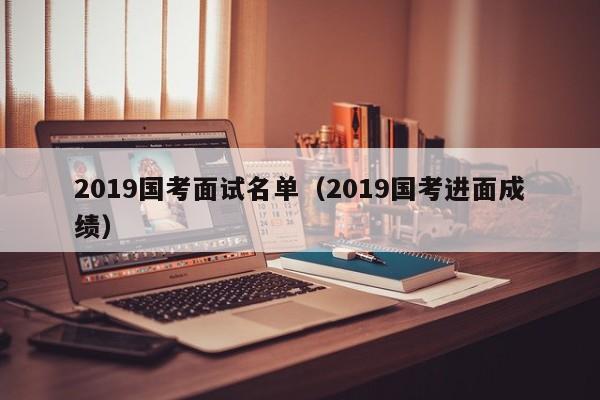 2019国考面试名单(2019国考进面成绩)