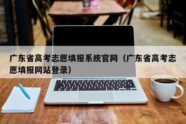 广东省高考志愿填报系统官网(广东省高考志愿填报网站登录)