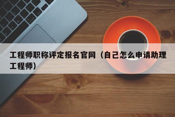 工程师职称评定报名官网(自己怎么申请助理工程师)