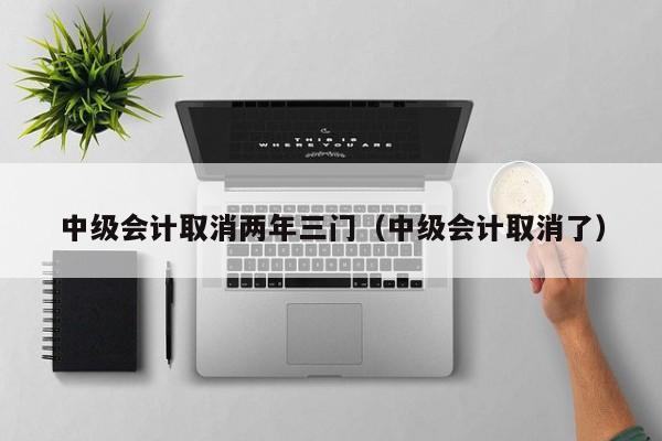 中级会计取消两年三门(中级会计取消了)