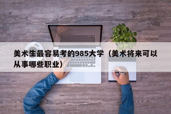 美术生最容易考的985大学(美术将来可以从事哪些职业)