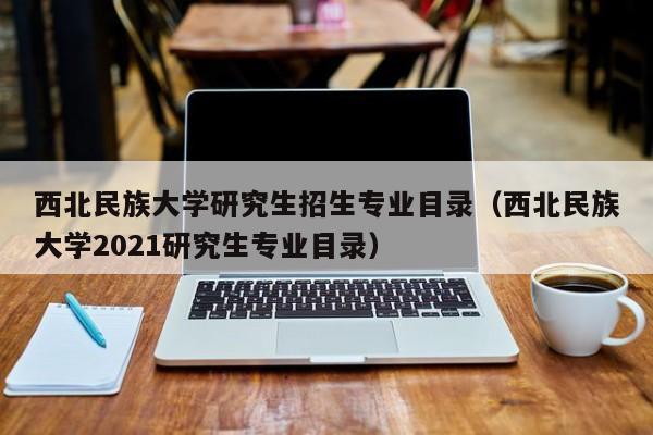 西北民族大学研究生招生专业目录(西北民族大学2021研究生专业目录)